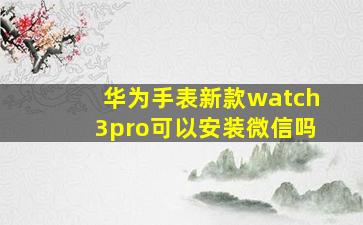 华为手表新款watch3pro可以安装微信吗