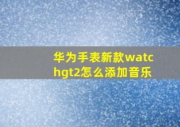 华为手表新款watchgt2怎么添加音乐