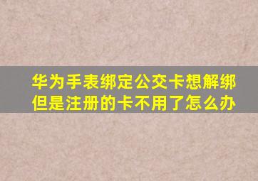 华为手表绑定公交卡想解绑但是注册的卡不用了怎么办