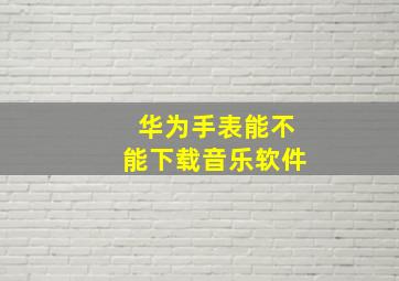 华为手表能不能下载音乐软件