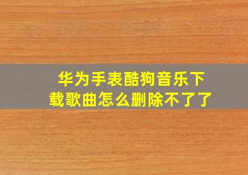 华为手表酷狗音乐下载歌曲怎么删除不了了