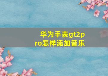 华为手表gt2pro怎样添加音乐