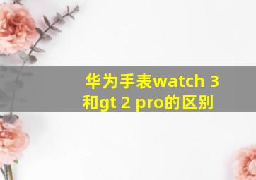 华为手表watch 3和gt 2 pro的区别