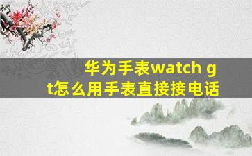 华为手表watch gt怎么用手表直接接电话