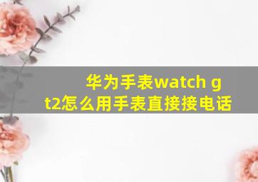 华为手表watch gt2怎么用手表直接接电话