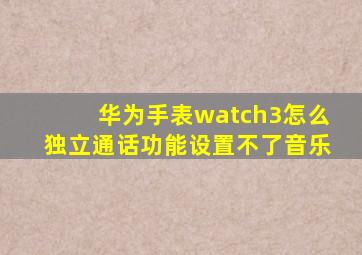 华为手表watch3怎么独立通话功能设置不了音乐