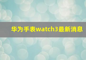 华为手表watch3最新消息