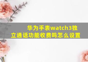 华为手表watch3独立通话功能收费吗怎么设置