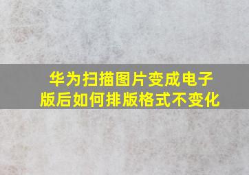 华为扫描图片变成电子版后如何排版格式不变化