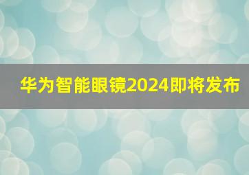 华为智能眼镜2024即将发布