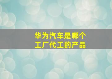 华为汽车是哪个工厂代工的产品