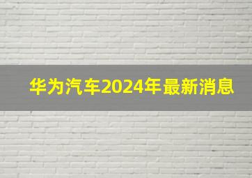 华为汽车2024年最新消息