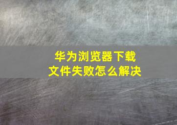 华为浏览器下载文件失败怎么解决