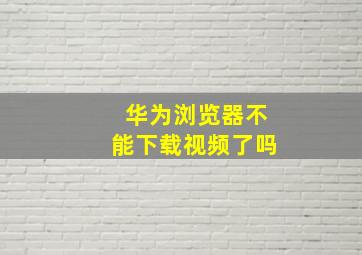 华为浏览器不能下载视频了吗