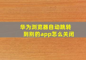 华为浏览器自动跳转到别的app怎么关闭