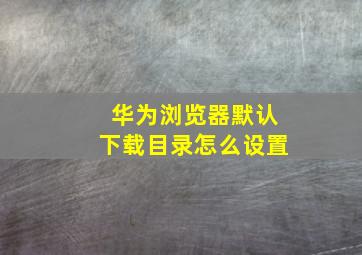 华为浏览器默认下载目录怎么设置