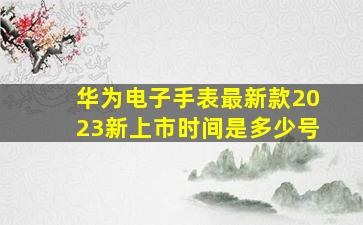 华为电子手表最新款2023新上市时间是多少号