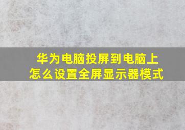 华为电脑投屏到电脑上怎么设置全屏显示器模式