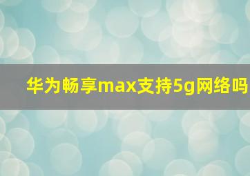 华为畅享max支持5g网络吗