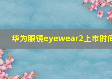 华为眼镜eyewear2上市时间