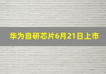 华为自研芯片6月21日上市