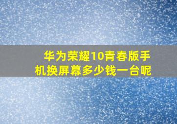 华为荣耀10青春版手机换屏幕多少钱一台呢