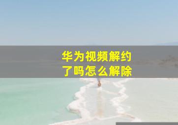 华为视频解约了吗怎么解除