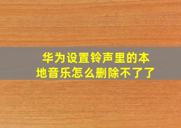 华为设置铃声里的本地音乐怎么删除不了了