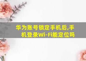 华为账号锁定手机后,手机登录Wi-Fi能定位吗