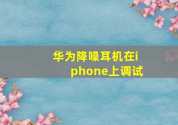 华为降噪耳机在iphone上调试