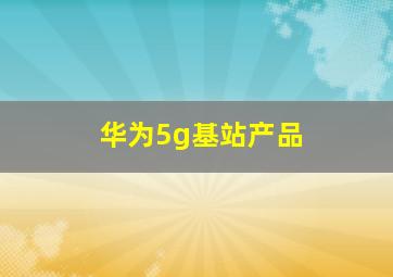 华为5g基站产品