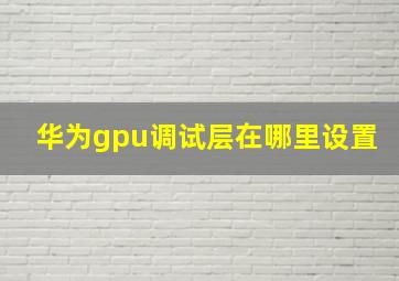 华为gpu调试层在哪里设置