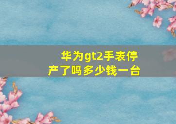 华为gt2手表停产了吗多少钱一台