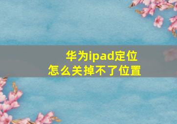 华为ipad定位怎么关掉不了位置