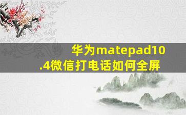 华为matepad10.4微信打电话如何全屏