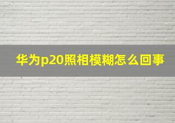 华为p20照相模糊怎么回事