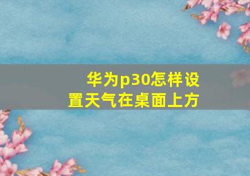 华为p30怎样设置天气在桌面上方