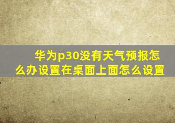 华为p30没有天气预报怎么办设置在桌面上面怎么设置