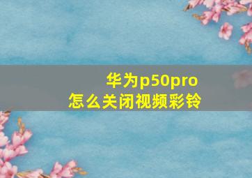 华为p50pro怎么关闭视频彩铃