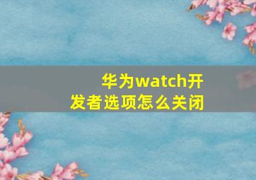 华为watch开发者选项怎么关闭