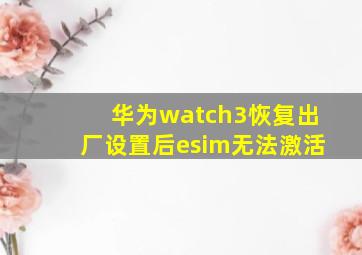 华为watch3恢复出厂设置后esim无法激活