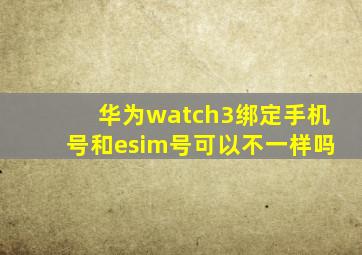 华为watch3绑定手机号和esim号可以不一样吗