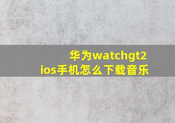 华为watchgt2ios手机怎么下载音乐