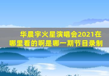 华晨宇火星演唱会2021在哪里看的啊是哪一期节目录制