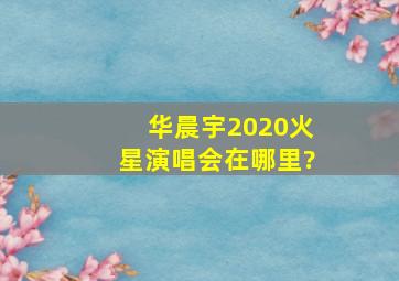 华晨宇2020火星演唱会在哪里?