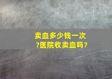 卖血多少钱一次?医院收卖血吗?