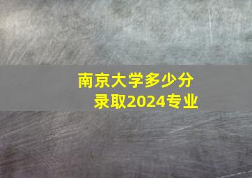 南京大学多少分录取2024专业