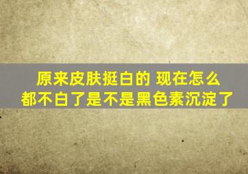 原来皮肤挺白的 现在怎么都不白了是不是黑色素沉淀了