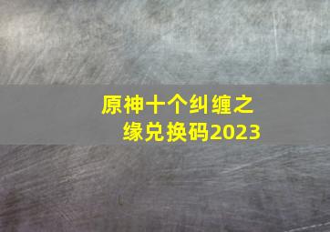 原神十个纠缠之缘兑换码2023