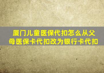 厦门儿童医保代扣怎么从父母医保卡代扣改为银行卡代扣